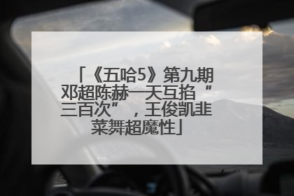 《五哈5》第九期邓超陈赫一天互掐“三百次”，王俊凯韭菜舞超魔性