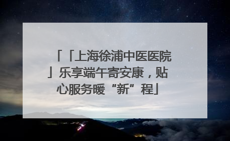 「上海徐浦中医医院」乐享端午寄安康，贴心服务暖“新”程