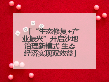 “生态修复+产业振兴”开启沙地治理新模式 生态经济实现双效益