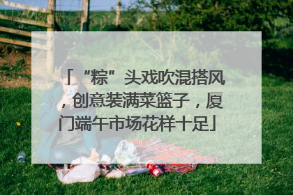 “粽”头戏吹混搭风，创意装满菜篮子，厦门端午市场花样十足