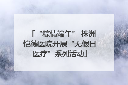 “粽情端午” 株洲恺德医院开展“无假日医疗”系列活动