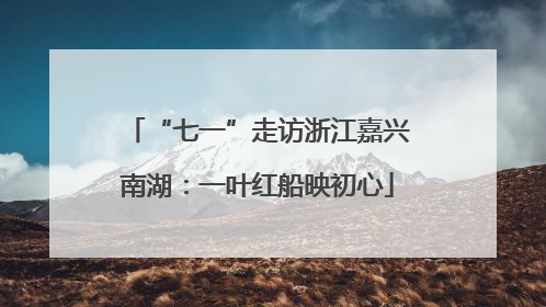 “七一”走访浙江嘉兴南湖：一叶红船映初心