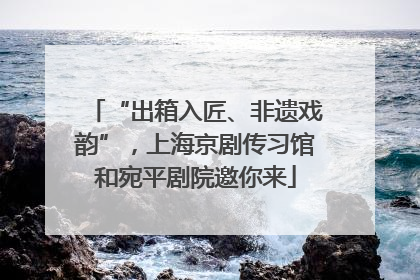 “出箱入匠、非遗戏韵”，上海京剧传习馆和宛平剧院邀你来