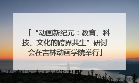 “动画新纪元：教育、科技、文化的跨界共生”研讨会在吉林动画学院举行
