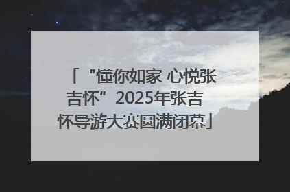 “懂你如家 心悦张吉怀”2025年张吉怀导游大赛圆满闭幕