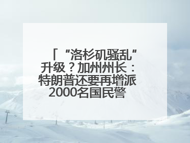 “洛杉矶骚乱”升级？加州州长：特朗普还要再增派2000名国民警卫队！