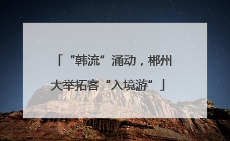 “韩流”涌动，郴州大举拓客“入境游”