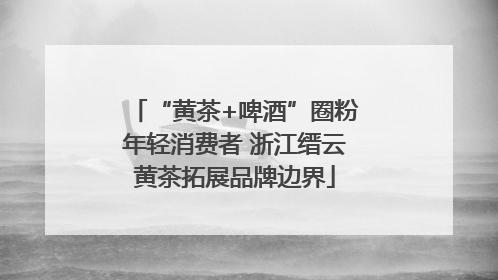 “黄茶+啤酒”圈粉年轻消费者 浙江缙云黄茶拓展品牌边界