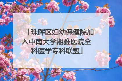珠晖区妇幼保健院加入中南大学湘雅医院全科医学专科联盟
