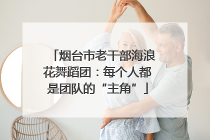 烟台市老干部海浪花舞蹈团：每个人都是团队的“主角”