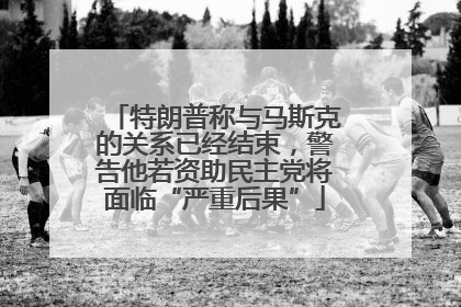 特朗普称与马斯克的关系已经结束，警告他若资助民主党将面临“严重后果”