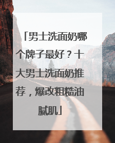 男士洗面奶哪个牌子最好？十大男士洗面奶推荐，爆改粗糙油腻肌