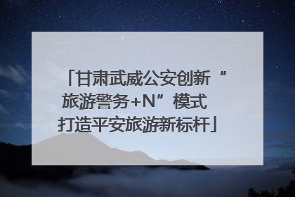 甘肃武威公安创新“旅游警务+N”模式 打造平安旅游新标杆