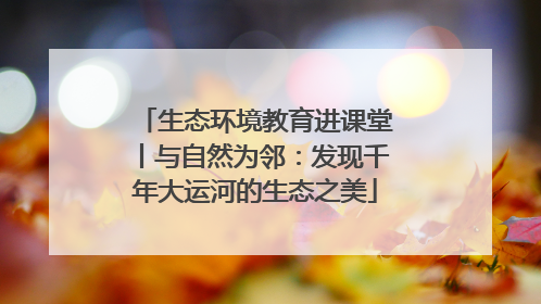 生态环境教育进课堂丨与自然为邻：发现千年大运河的生态之美