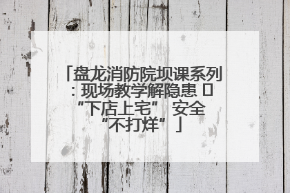 盘龙消防院坝课系列：现场教学解隐患   “下店上宅” 安全 “不打烊”