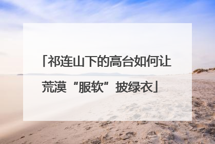 祁连山下的高台如何让荒漠“服软”披绿衣