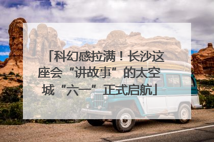 科幻感拉满！长沙这座会“讲故事”的太空城“六一”正式启航