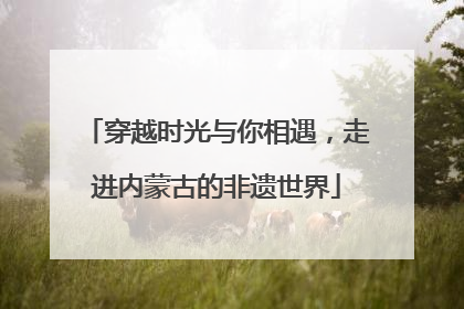 穿越时光与你相遇，走进内蒙古的非遗世界