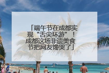 端午节在成都实现“舌尖环游”！成都这场非遗美食节把网友馋哭了