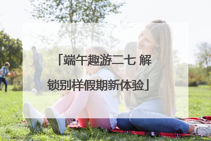端午趣游二七 解锁别样假期新体验