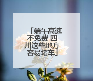 端午高速不免费 四川这些地方容易堵车