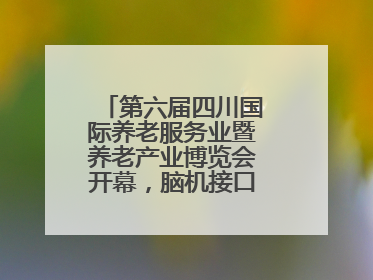 第六届四川国际养老服务业暨养老产业博览会开幕，脑机接口等黑科技亮相