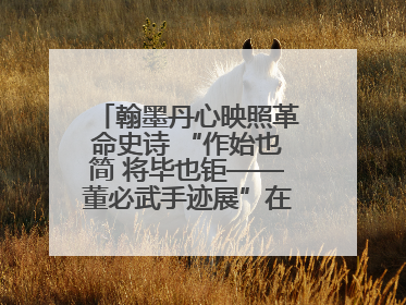 翰墨丹心映照革命史诗 “作始也简 将毕也钜——董必武手迹展”在福州开幕