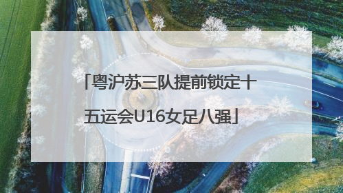 粤沪苏三队提前锁定十五运会U16女足八强