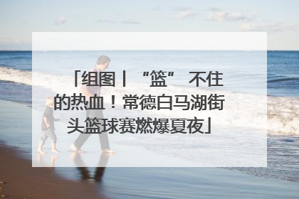 组图丨“篮” 不住的热血！常德白马湖街头篮球赛燃爆夏夜