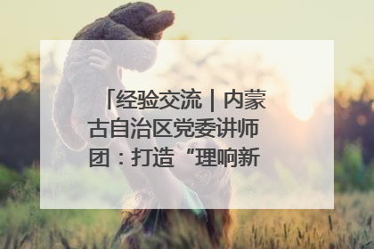 经验交流｜内蒙古自治区党委讲师团：打造“理响新征程”宣讲品牌