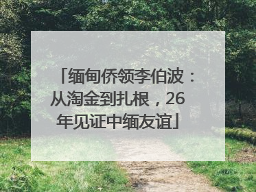 缅甸侨领李伯波：从淘金到扎根，26年见证中缅友谊