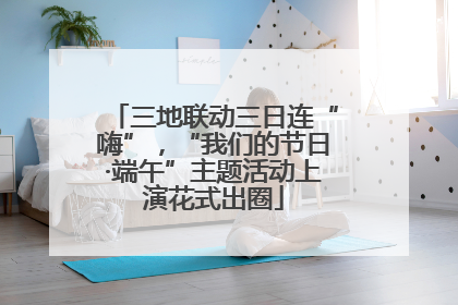 三地联动三日连“嗨”，“我们的节日·端午”主题活动上演花式出圈