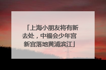 上海小朋友将有新去处，中福会少年宫新宫落地黄浦滨江