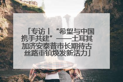 专访丨“希望与中国携手共建”——土耳其加济安泰普市长期待古丝路重镇焕发新活力