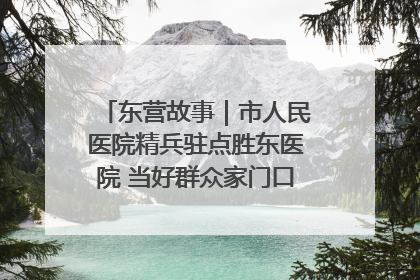 东营故事｜市人民医院精兵驻点胜东医院 当好群众家门口健康守护者