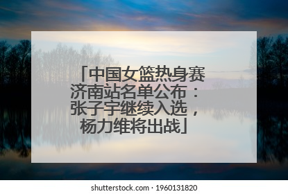 中国女篮热身赛济南站名单公布：张子宇继续入选，杨力维将出战