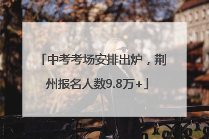 中考考场安排出炉，荆州报名人数9.8万+