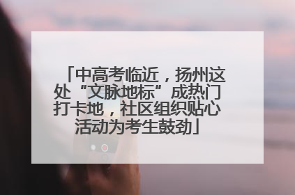 中高考临近，扬州这处“文脉地标”成热门打卡地，社区组织贴心活动为考生鼓劲