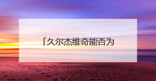 久尔杰维奇能否为国足注入新活力？