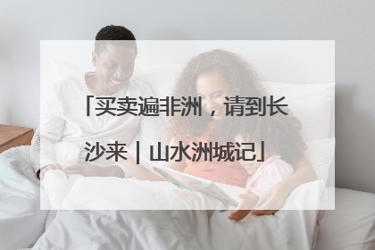 买卖遍非洲，请到长沙来｜山水洲城记