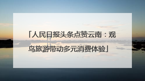 人民日报头条点赞云南：观鸟旅游带动多元消费体验