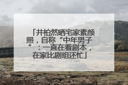 井柏然晒宅家素颜照，自称“中年男子”：一直在看剧本，在家比剧组还忙
