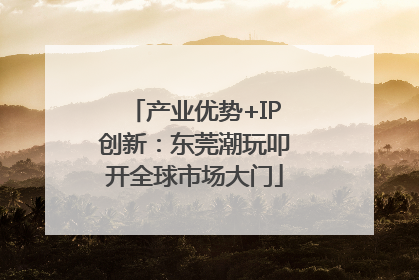 产业优势+IP创新：东莞潮玩叩开全球市场大门