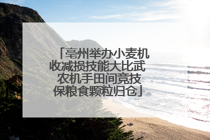 亳州举办小麦机收减损技能大比武 农机手田间竞技保粮食颗粒归仓