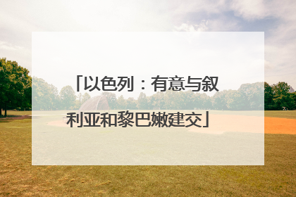 以色列：有意与叙利亚和黎巴嫩建交