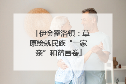 伊金霍洛镇：草原绘就民族“一家亲”和谐画卷