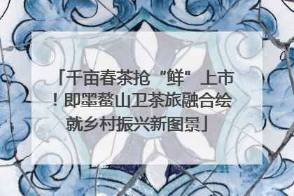 千亩春茶抢“鲜”上市！即墨鳌山卫茶旅融合绘就乡村振兴新图景