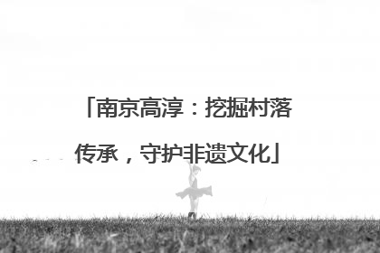 南京高淳：挖掘村落传承，守护非遗文化