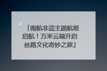 南航非遗主题航班启航！万米云端开启丝路文化奇妙之旅