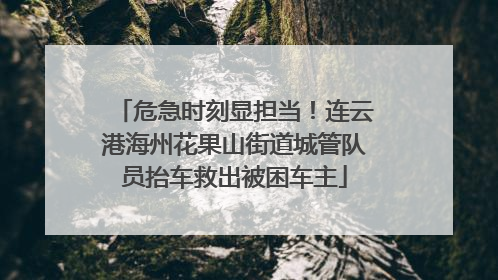 危急时刻显担当！连云港海州花果山街道城管队员抬车救出被困车主